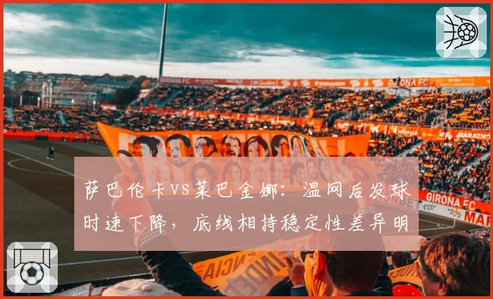萨巴伦卡vs莱巴金娜：温网后发球时速下降，底线相持稳定性差异明显