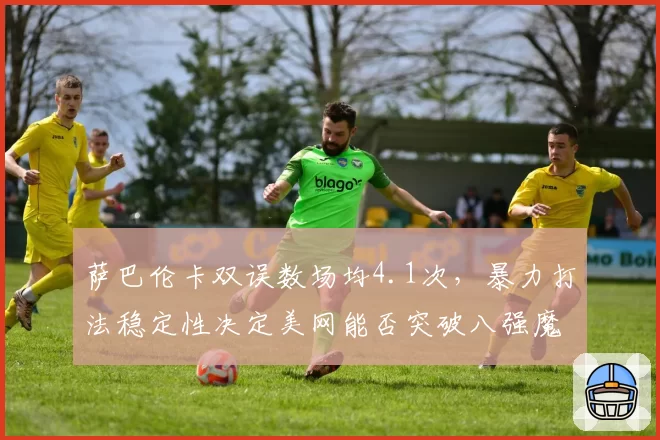 萨巴伦卡双误数场均4.1次，暴力打法稳定性决定美网能否突破八强魔咒