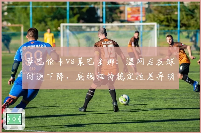 萨巴伦卡vs莱巴金娜：温网后发球时速下降，底线相持稳定性差异明显