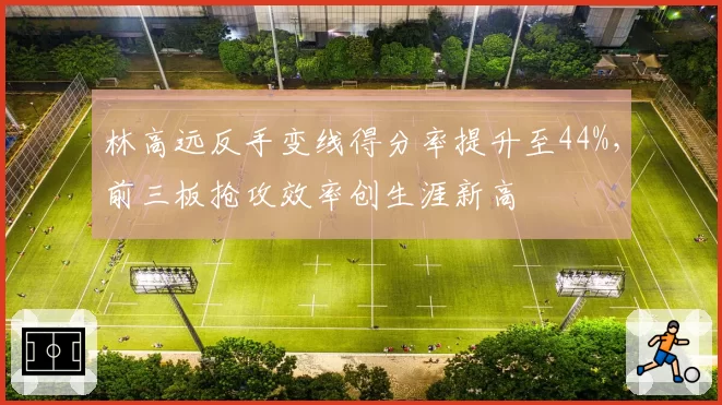 林高远反手变线得分率提升至44%,前三板抢攻效率创生涯新高