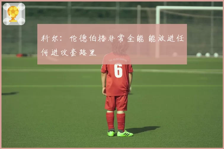 科尔：伦德伯格非常全能 能放进任何进攻套路里
