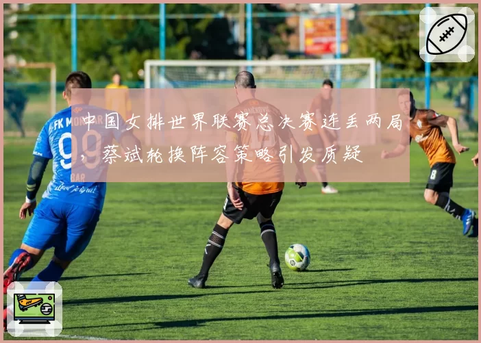 中国女排世界联赛总决赛连丢两局，蔡斌轮换阵容策略引发质疑