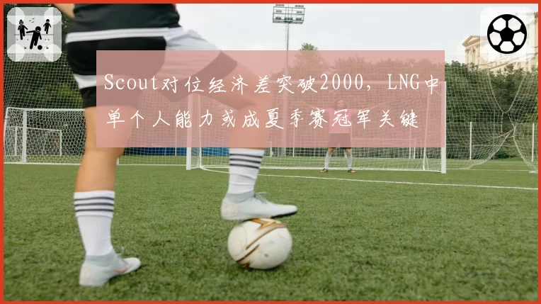 Scout对位经济差突破2000，LNG中单个人能力或成夏季赛冠军关键