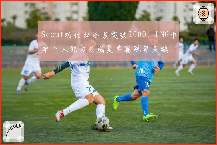 Scout对位经济差突破2000，LNG中单个人能力或成夏季赛冠军关键