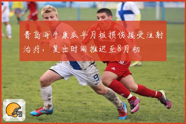 青岛海牛康瓜半月板损伤接受注射治疗，复出时间推迟至8月初
