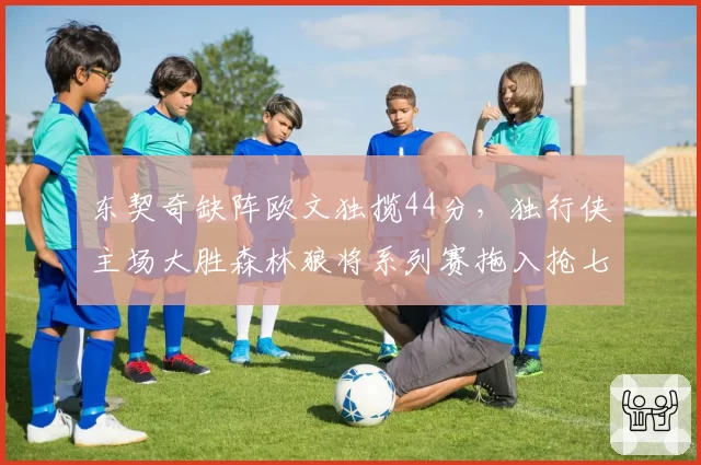 东契奇缺阵欧文独揽44分,独行侠主场大胜森林狼将系列赛拖入抢七