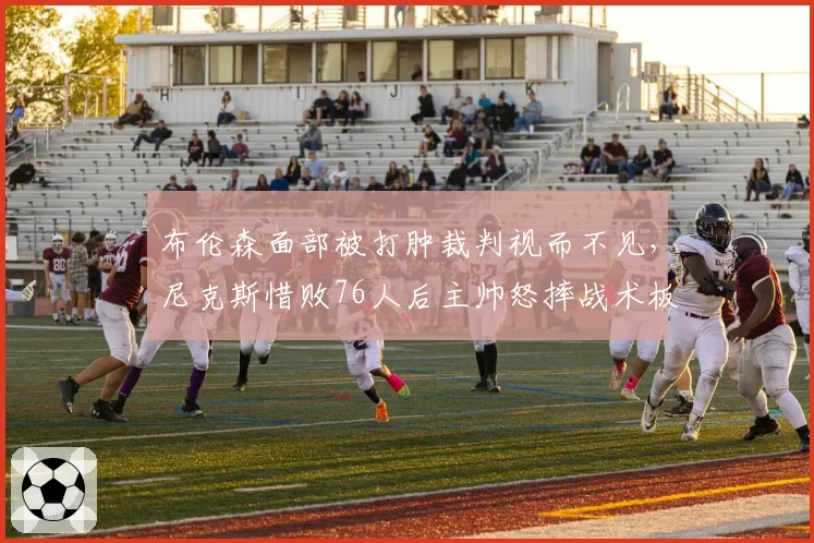 布伦森面部被打肿裁判视而不见，尼克斯惜败76人后主帅怒摔战术板？