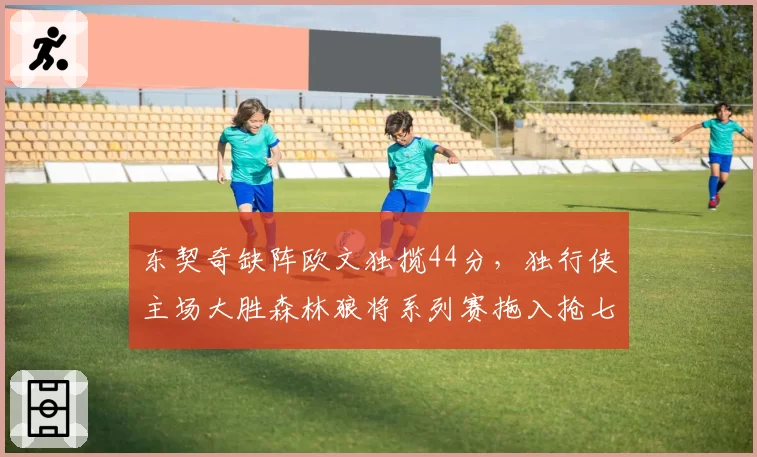 东契奇缺阵欧文独揽44分,独行侠主场大胜森林狼将系列赛拖入抢七