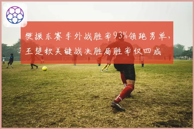 樊振东赛季外战胜率93%领跑男单,王楚钦关键战决胜局胜率仅四成