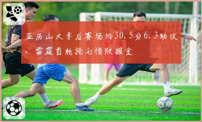 亚历山大季后赛场均30.5分6.3助攻，雷霆首轮抢七惜败掘金