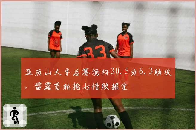 亚历山大季后赛场均30.5分6.3助攻,雷霆首轮抢七惜败掘金