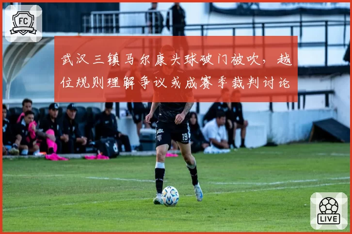 武汉三镇马尔康头球破门被吹,越位规则理解争议或成赛季裁判讨论焦点