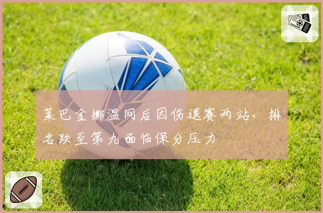 莱巴金娜温网后因伤退赛两站，排名跌至第九面临保分压力