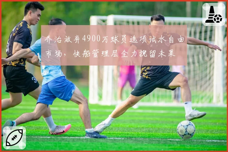 乔治放弃4900万球员选项试水自由市场,快船管理层全力挽留未果