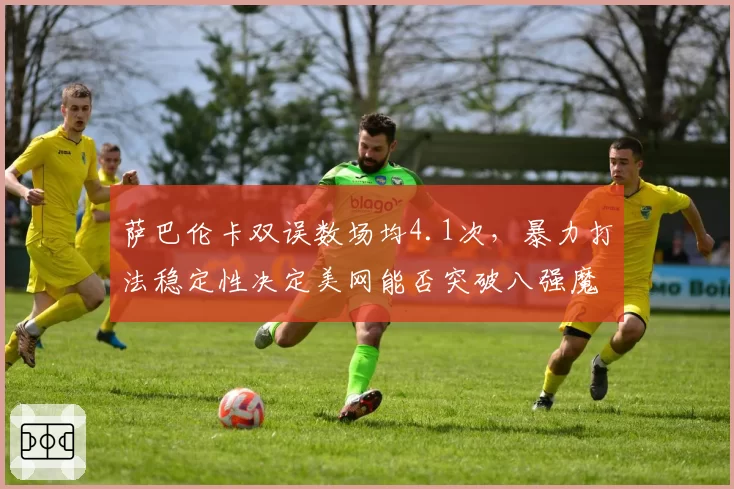 萨巴伦卡双误数场均4.1次，暴力打法稳定性决定美网能否突破八强魔咒