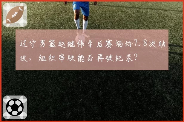 辽宁男篮赵继伟季后赛场均7.8次助攻，组织串联能否再破纪录？