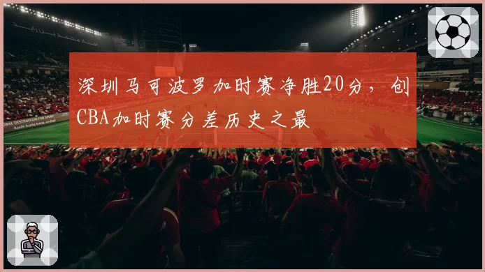 深圳马可波罗加时赛净胜20分,创CBA加时赛分差历史之最