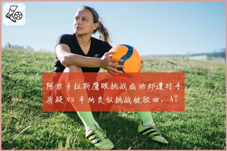 阿尔卡拉斯鹰眼挑战成功却遭对手质疑 vs 辛纳类似挑战被驳回，ATP判罚系统一致性再受拷问