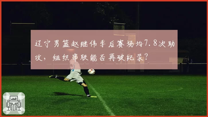 辽宁男篮赵继伟季后赛场均7.8次助攻，组织串联能否再破纪录？