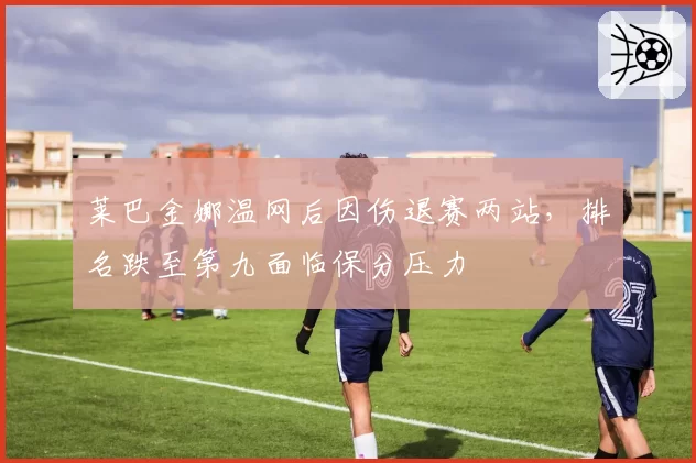 莱巴金娜温网后因伤退赛两站，排名跌至第九面临保分压力