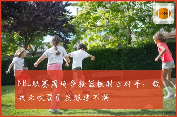 NBL联赛周琦争抢篮板肘击对手,裁判未吹罚引发球迷不满