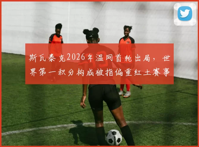 斯瓦泰克2026年温网首轮出局，世界第一积分构成被指偏重红土赛事