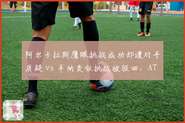阿尔卡拉斯鹰眼挑战成功却遭对手质疑 vs 辛纳类似挑战被驳回，ATP判罚系统一致性再受拷问