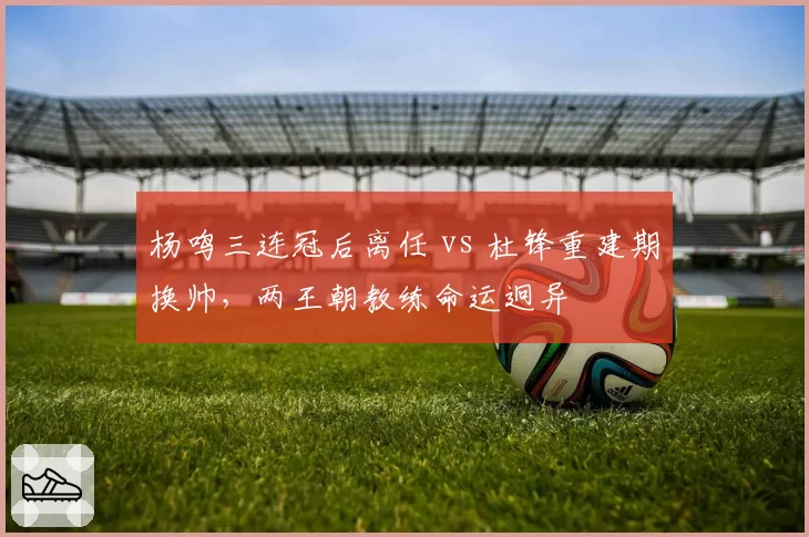 杨鸣三连冠后离任 vs 杜锋重建期换帅，两王朝教练命运迥异