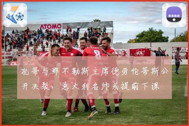 孔蒂与那不勒斯主席德劳伦蒂斯公开决裂，意大利名帅或提前下课