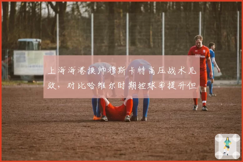 上海海港换帅穆斯卡特高压战术见效，对比哈维尔时期控球率提升但被反击增多