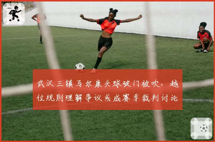 武汉三镇马尔康头球破门被吹，越位规则理解争议或成赛季裁判讨论焦点