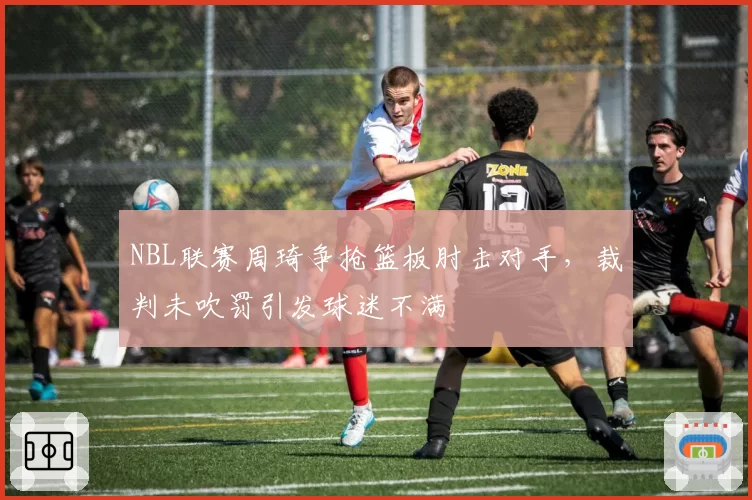 NBL联赛周琦争抢篮板肘击对手，裁判未吹罚引发球迷不满