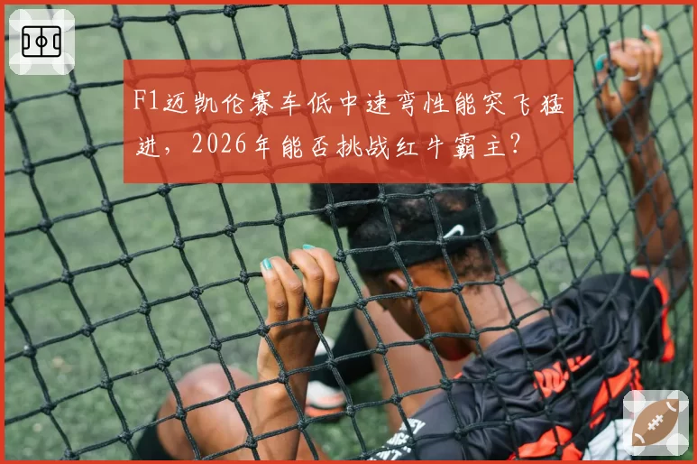 F1迈凯伦赛车低中速弯性能突飞猛进，2026年能否挑战红牛霸主？