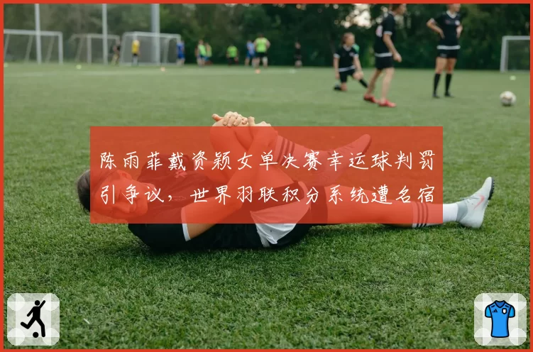 陈雨菲戴资颖女单决赛幸运球判罚引争议，世界羽联积分系统遭名宿炮轰双标