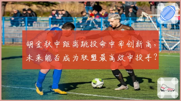 胡金秋中距离跳投命中率创新高，未来能否成为联盟最高效中投手？