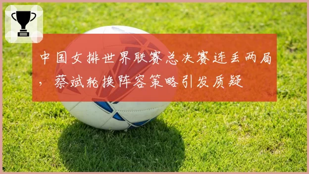 中国女排世界联赛总决赛连丢两局，蔡斌轮换阵容策略引发质疑
